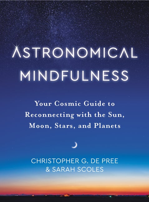 Item #288616 Astronomical Mindfulness: Your Cosmic Guide to Reconnecting with the Sun, Moon, Stars, and Planets. Christopher G De Pree, Sarah, Scoles.