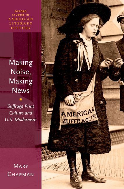 Item #252741 Making Noise, Making News: Suffrage Print Culture and U.S. Modernism (Oxford Studies in American Literary History, 6). Mary Chapman.