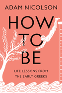Item #314266 How to Be: Life Lessons from the Early Greeks. Adam Nicolson