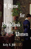 Item #320412 A Home for Friendless Women: A Novel. Kelly E. Hill