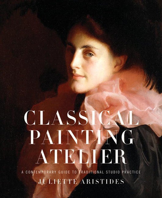 Item #287981 Classical Painting Atelier: A Contemporary Guide to Traditional Studio Practice. JULIETTE ARISTIDES.