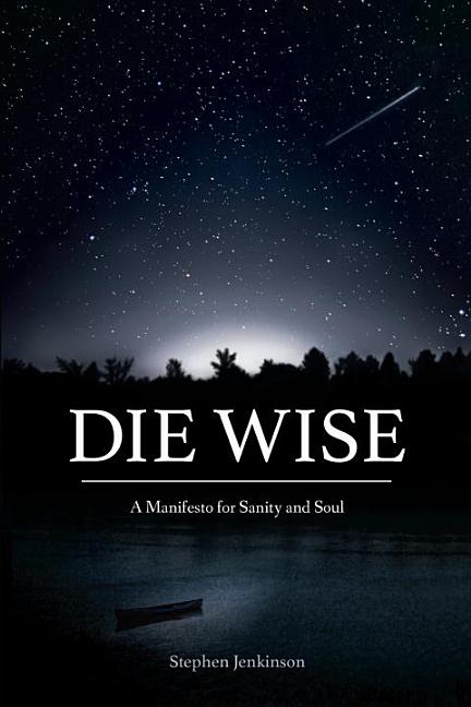 Item #296344 Die Wise: A Manifesto for Sanity and Soul. Stephen Jenkinson